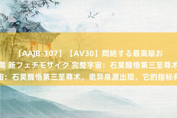 【AAJB-107】【AV30】悶絶する最高級おっぱい生々しい性交 4時間 新フェチモザイク 完整宇宙：石昊醒悟第三至尊术，诡异泉源出现，它的指标有两个