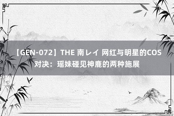 【GEN-072】THE 南レイ 网红与明星的COS对决：瑶妹碰见神鹿的两种施展