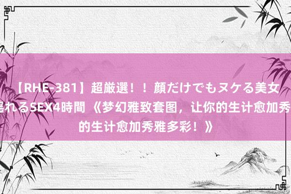 【RHE-381】超厳選！！顔だけでもヌケる美女の巨乳が揺れるSEX4時間 《梦幻雅致套图，让你的生计愈加秀雅多彩！》