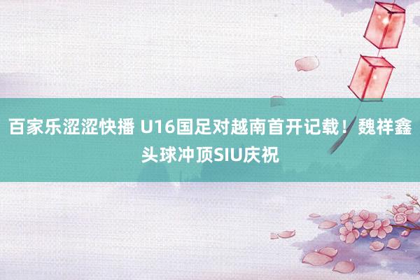 百家乐涩涩快播 U16国足对越南首开记载！魏祥鑫头球冲顶SIU庆祝