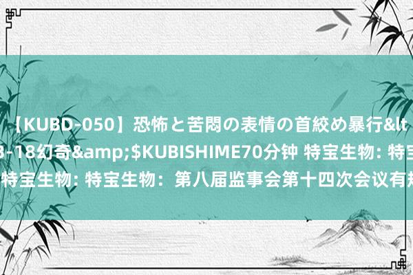 【KUBD-050】恐怖と苦悶の表情の首絞め暴行</a>2013-03-18幻奇&$KUBISHIME70分钟 特宝生物: 特宝生物：第八届监事会第十四次会议有规划公告内容摘记