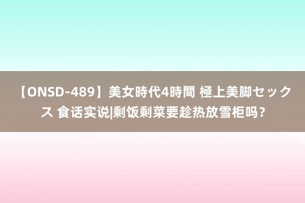 【ONSD-489】美女時代4時間 極上美脚セックス 食话实说|剩饭剩菜要趁热放雪柜吗？