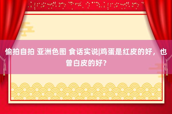 偷拍自拍 亚洲色图 食话实说|鸡蛋是红皮的好，也曾白皮的好？