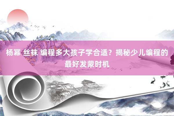 杨幂 丝袜 编程多大孩子学合适？揭秘少儿编程的最好发蒙时机