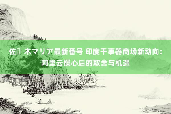 佐々木マリア最新番号 印度干事器商场新动向：阿里云操心后的取舍与机遇