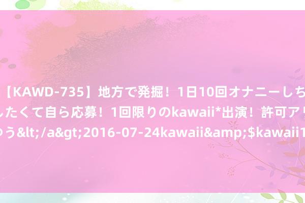 【KAWD-735】地方で発掘！1日10回オナニーしちゃう絶倫少女がセックスしたくて自ら応募！1回限りのkawaii*出演！許可アリAV発売 佐々木ゆう</a>2016-07-24kawaii&$kawaii151分钟 毫不向中国和谐，宁减员9000东谈主抛售公司，也不肯编削技艺给中国！