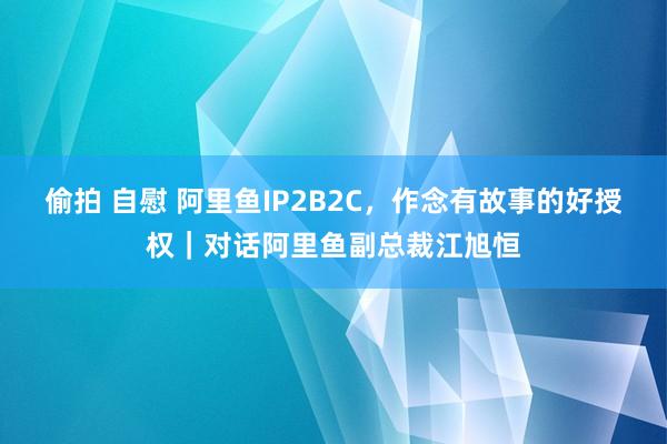 偷拍 自慰 阿里鱼IP2B2C，作念有故事的好授权｜对话阿里鱼副总裁江旭恒