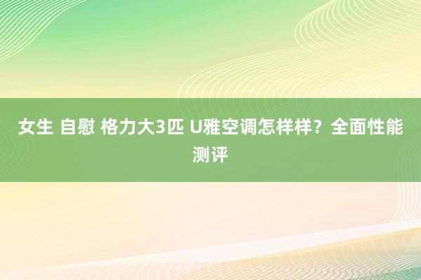 女生 自慰 格力大3匹 U雅空调怎样样？全面性能测评