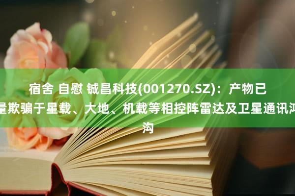 宿舍 自慰 铖昌科技(001270.SZ)：产物已批量欺骗于星载、大地、机载等相控阵雷达及卫星通讯鸿沟