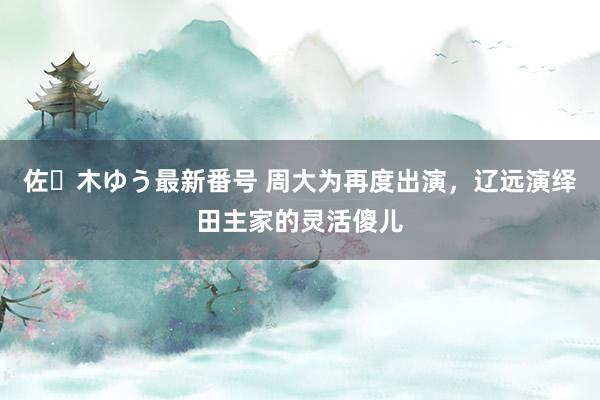 佐々木ゆう最新番号 周大为再度出演，辽远演绎田主家的灵活傻儿