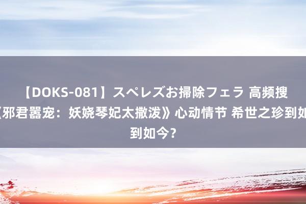 【DOKS-081】スペレズお掃除フェラ 高频搜索《邪君嚣宠：妖娆琴妃太撒泼》心动情节 希世之珍到如今？