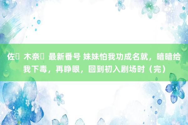 佐々木奈々最新番号 妹妹怕我功成名就，暗暗给我下毒，再睁眼，回到初入剧场时（完）