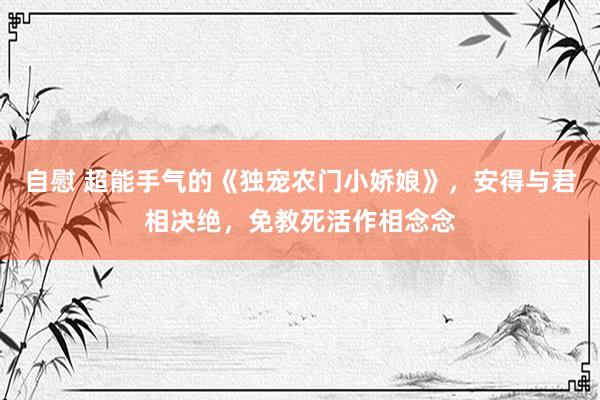 自慰 超能手气的《独宠农门小娇娘》，安得与君相决绝，免教死活作相念念