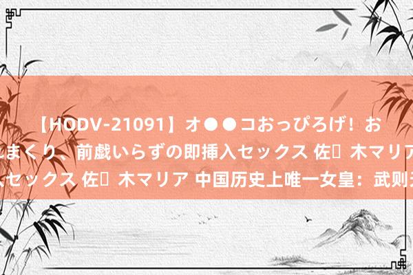 【HODV-21091】オ●●コおっぴろげ！お姉ちゃん 四六時中濡れまくり、前戯いらずの即挿入セックス 佐々木マリア 中国历史上唯一女皇：武则天