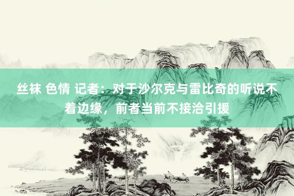 丝袜 色情 记者：对于沙尔克与雷比奇的听说不着边缘，前者当前不接洽引援