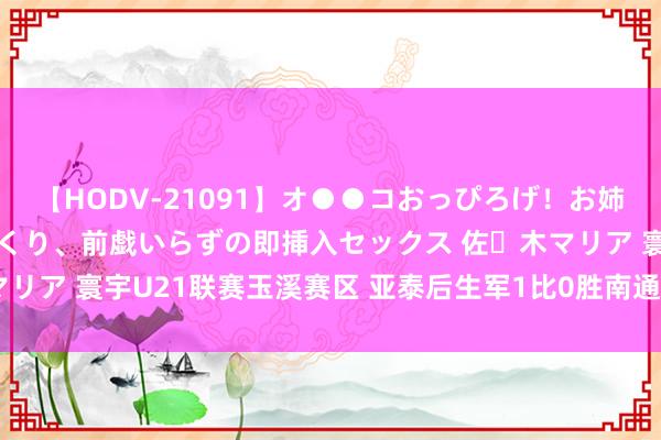 【HODV-21091】オ●●コおっぴろげ！お姉ちゃん 四六時中濡れまくり、前戯いらずの即挿入セックス 佐々木マリア 寰宇U21联赛玉溪赛区 亚泰后生军1比0胜南通支云保合手不败