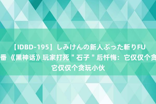 【IDBD-195】しみけんの新人ぶった斬りFUCK 6本番 《黑神话》玩家打死＂石子＂后忏悔：它仅仅个贪玩小伙