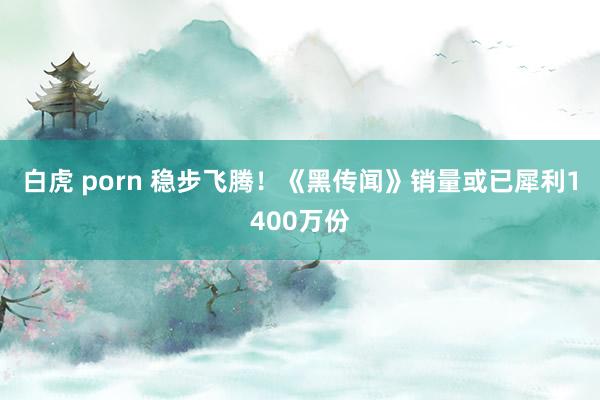 白虎 porn 稳步飞腾！《黑传闻》销量或已犀利1400万份