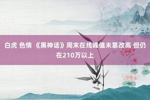 白虎 色情 《黑神话》周末在线峰值未篡改高 但仍在210万以上