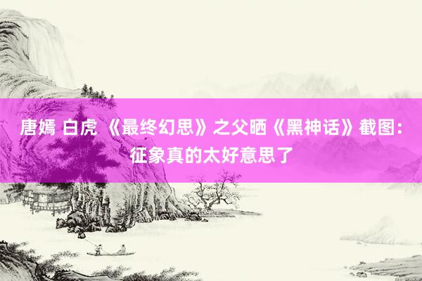 唐嫣 白虎 《最终幻思》之父晒《黑神话》截图：征象真的太好意思了