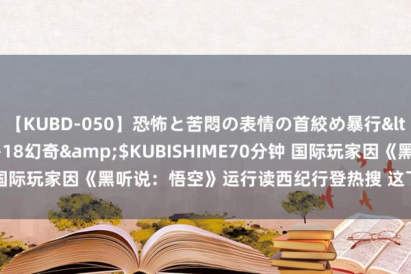 【KUBD-050】恐怖と苦悶の表情の首絞め暴行</a>2013-03-18幻奇&$KUBISHIME70分钟 国际玩家因《黑听说：悟空》运行读西纪行登热搜 这下确切“两着花”了