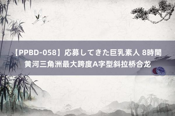 【PPBD-058】応募してきた巨乳素人 8時間 黄河三角洲最大跨度A字型斜拉桥合龙