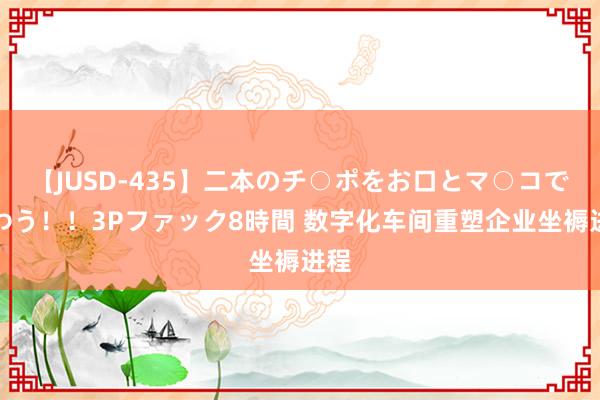 【JUSD-435】二本のチ○ポをお口とマ○コで味わう！！3Pファック8時間 数字化车间重塑企业坐褥进程