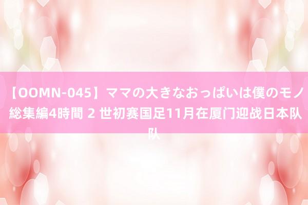 【OOMN-045】ママの大きなおっぱいは僕のモノ 総集編4時間 2 世初赛国足11月在厦门迎战日本队