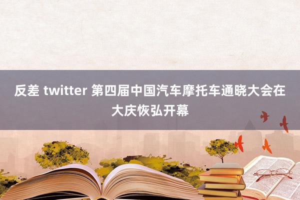 反差 twitter 第四届中国汽车摩托车通晓大会在大庆恢弘开幕