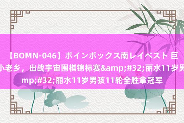 【BOMN-046】ボインボックス南レイベスト 巨乳輪 4時間 柯洁的小老乡，出战宇宙围棋锦标赛&#32;丽水11岁男孩11轮全胜拿冠军