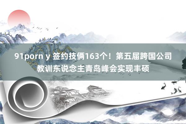 91porn y 签约技俩163个！第五届跨国公司教训东说念主青岛峰会实现丰硕