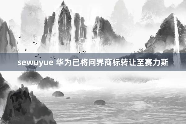 sewuyue 华为已将问界商标转让至赛力斯