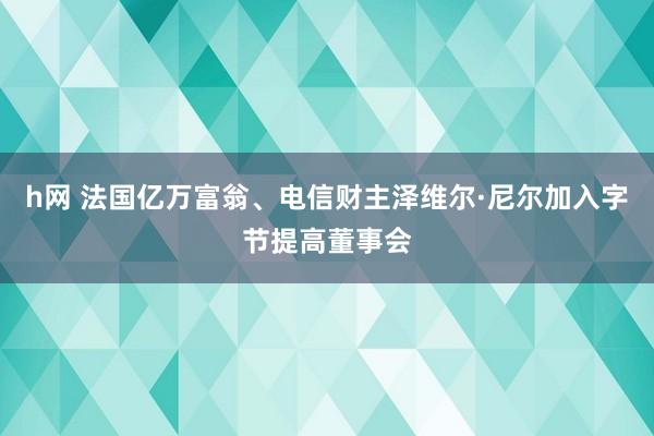 h网 法国亿万富翁、电信财主泽维尔·尼尔加入字节提高董事会