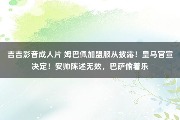 吉吉影音成人片 姆巴佩加盟服从披露！皇马官宣决定！安帅陈述无效，巴萨偷着乐