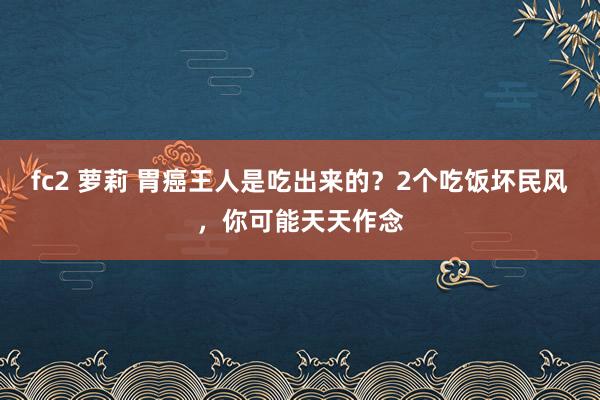 fc2 萝莉 胃癌王人是吃出来的？2个吃饭坏民风，你可能天天作念