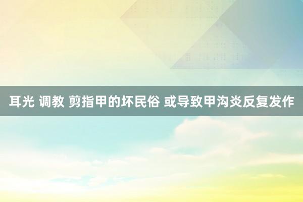 耳光 调教 剪指甲的坏民俗 或导致甲沟炎反复发作