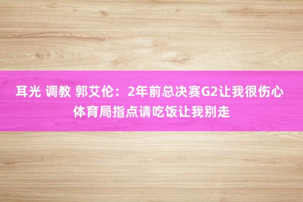 耳光 调教 郭艾伦：2年前总决赛G2让我很伤心 体育局指点请吃饭让我别走