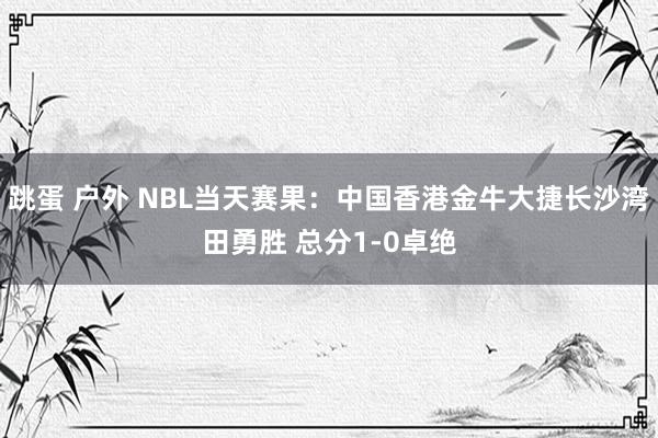 跳蛋 户外 NBL当天赛果：中国香港金牛大捷长沙湾田勇胜 总分1-0卓绝