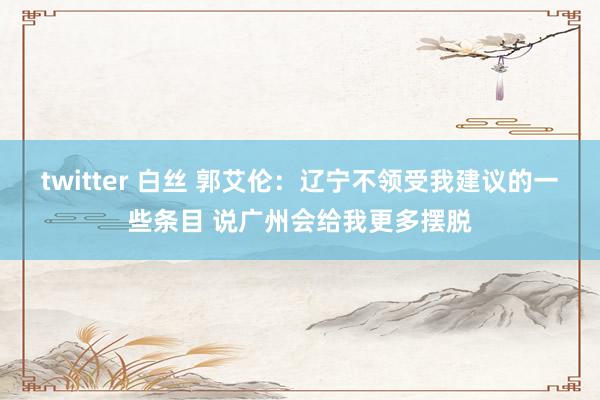 twitter 白丝 郭艾伦：辽宁不领受我建议的一些条目 说广州会给我更多摆脱