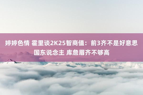 婷婷色情 霍里谈2K25智商值：前3齐不是好意思国东说念主 库詹眉齐不够高