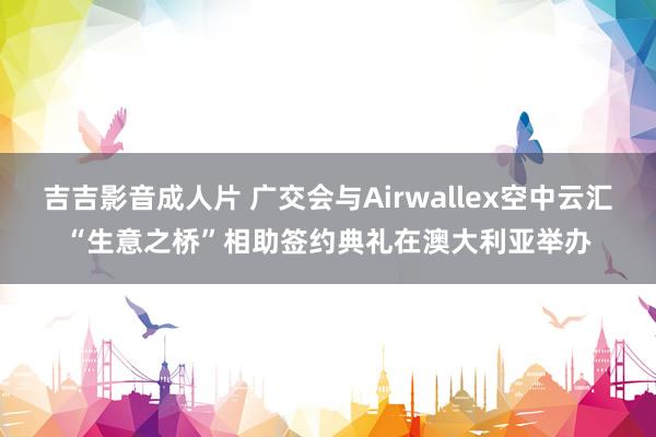 吉吉影音成人片 广交会与Airwallex空中云汇“生意之桥”相助签约典礼在澳大利亚举办