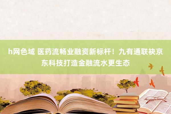 h网色域 医药流畅业融资新标杆！九有通联袂京东科技打造金融流水更生态