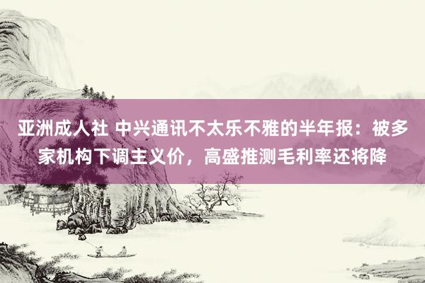 亚洲成人社 中兴通讯不太乐不雅的半年报：被多家机构下调主义价，高盛推测毛利率还将降