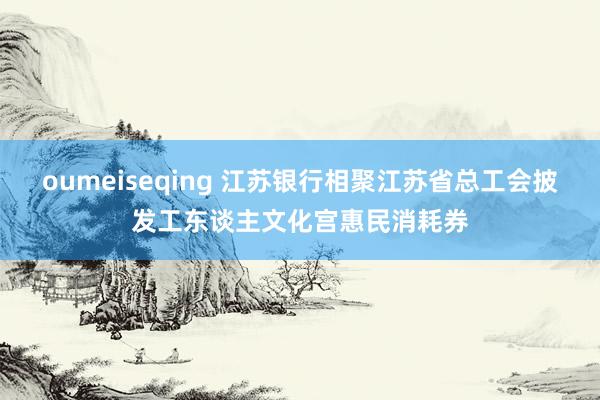 oumeiseqing 江苏银行相聚江苏省总工会披发工东谈主文化宫惠民消耗券