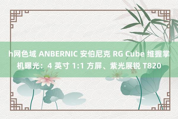 h网色域 ANBERNIC 安伯尼克 RG Cube 维握掌机曝光：4 英寸 1:1 方屏、紫光展锐 T820