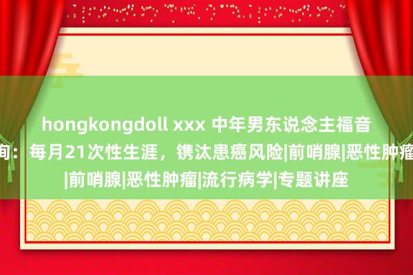 hongkongdoll xxx 中年男东说念主福音？哈佛大学18年征询：每月21次性生涯，镌汰患癌风险|前哨腺|恶性肿瘤|流行病学|专题讲座