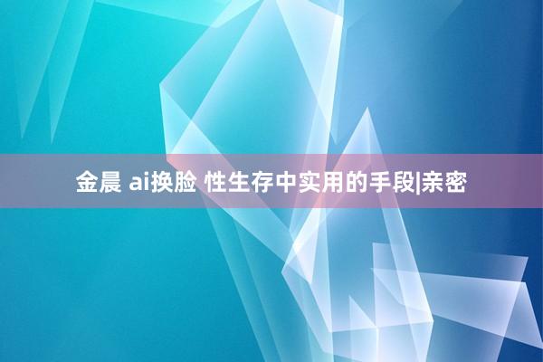 金晨 ai换脸 性生存中实用的手段|亲密