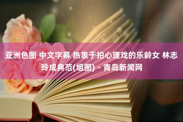 亚洲色图 中文字幕 热衷于拍心理戏的乐龄女 林志玲成典范(组图)－青岛新闻网