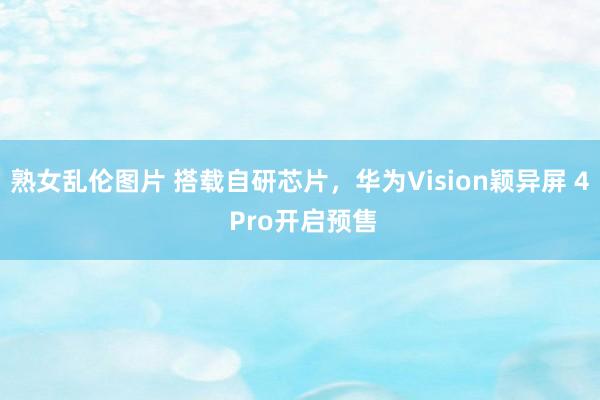 熟女乱伦图片 搭载自研芯片，华为Vision颖异屏 4 Pro开启预售