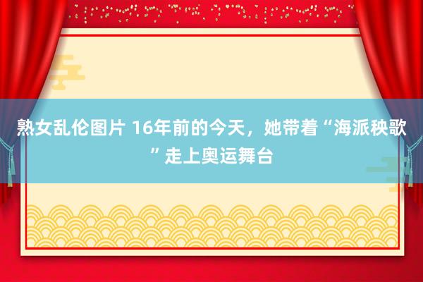 熟女乱伦图片 16年前的今天，她带着“海派秧歌”走上奥运舞台